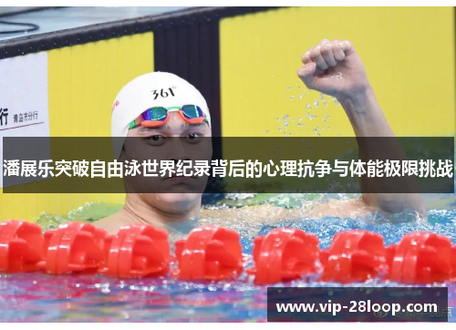 潘展乐突破自由泳世界纪录背后的心理抗争与体能极限挑战