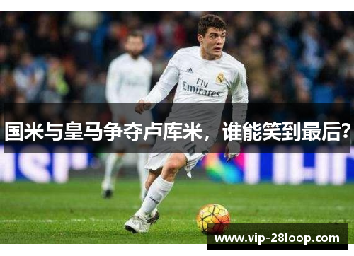 国米与皇马争夺卢库米，谁能笑到最后？