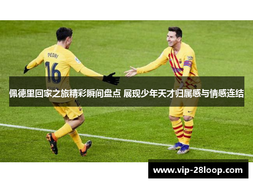 佩德里回家之旅精彩瞬间盘点 展现少年天才归属感与情感连结