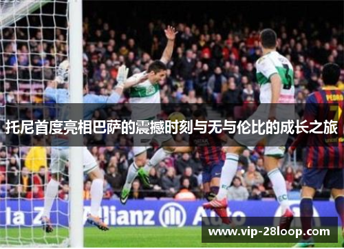 托尼首度亮相巴萨的震撼时刻与无与伦比的成长之旅