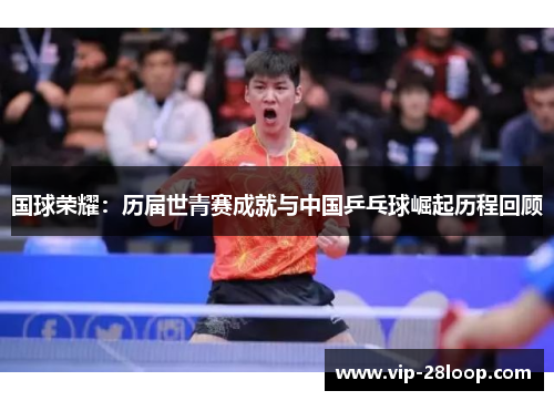 国球荣耀：历届世青赛成就与中国乒乓球崛起历程回顾