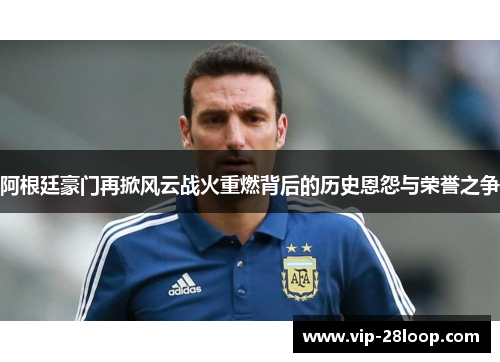 阿根廷豪门再掀风云战火重燃背后的历史恩怨与荣誉之争