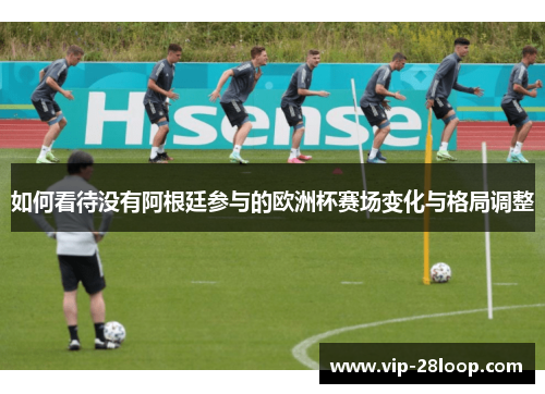 如何看待没有阿根廷参与的欧洲杯赛场变化与格局调整