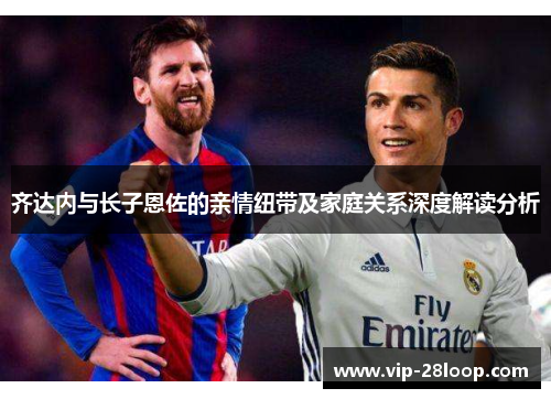 齐达内与长子恩佐的亲情纽带及家庭关系深度解读分析